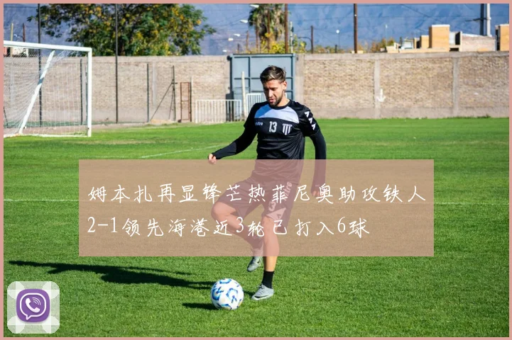 姆本扎再显锋芒热菲尼奥助攻铁人2-1领先海港近3轮已打入6球