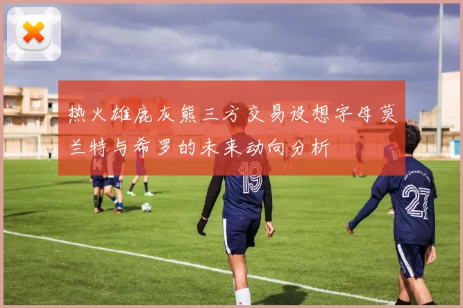 热火雄鹿灰熊三方交易设想字母莫兰特与希罗的未来动向分析