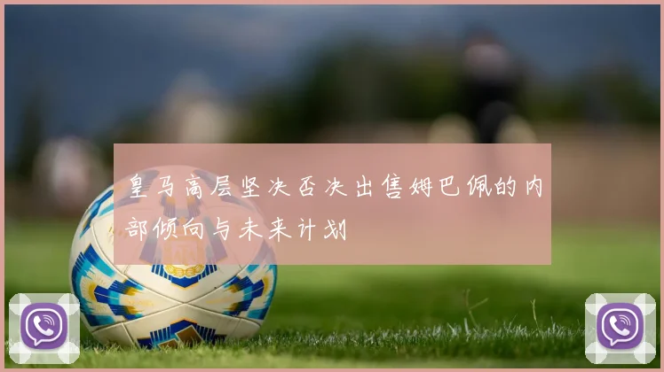 皇马高层坚决否决出售姆巴佩的内部倾向与未来计划