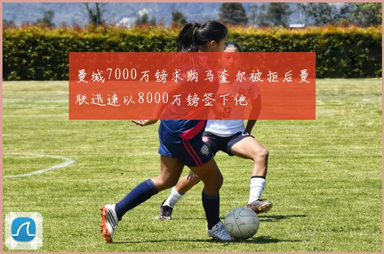 曼城7000万镑求购马奎尔被拒后曼联迅速以8000万镑签下他