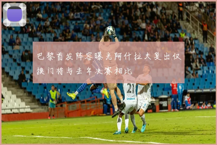 巴黎首发阵容曝光阿什拉夫复出仅换门将与去年决赛相比