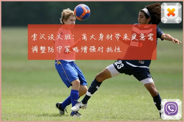 索汉谈文班：高大身材带来疲惫需调整防守策略增强对抗性