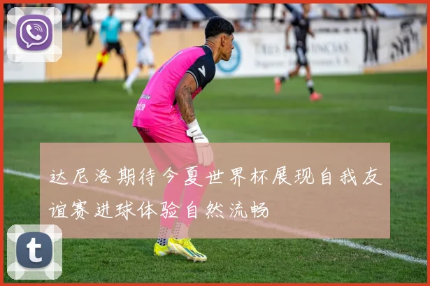 达尼洛期待今夏世界杯展现自我友谊赛进球体验自然流畅