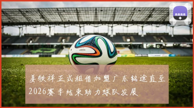 姜轶祥正式租借加盟广东铭途直至2026赛季结束助力球队发展