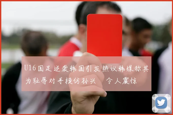 U16国足逆袭韩国引发热议韩媒称其为耻辱对手模仿孙兴慜令人震惊