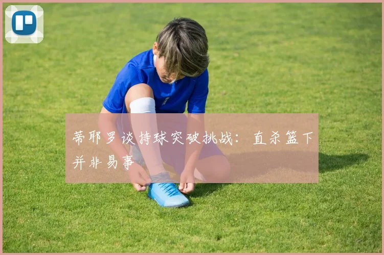 蒂耶罗谈持球突破挑战：直杀篮下并非易事