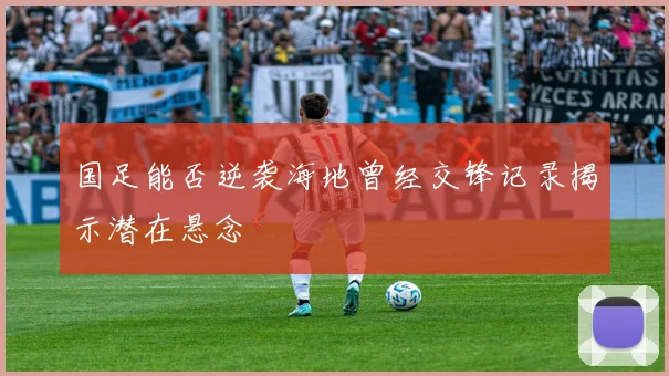 国足能否逆袭海地曾经交锋记录揭示潜在悬念