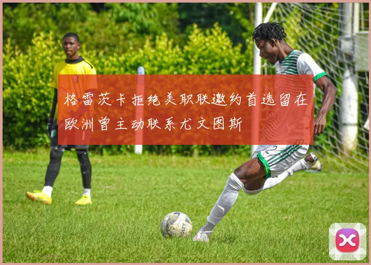 格雷茨卡拒绝美职联邀约首选留在欧洲曾主动联系尤文图斯